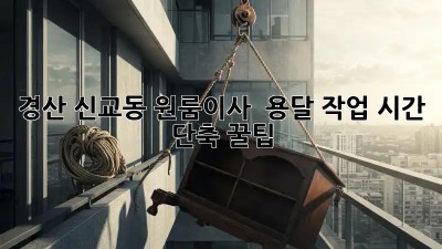 경산 신교동 원룸이사 🚚 용달 작업 시간⏱️ 단축 꿀팁